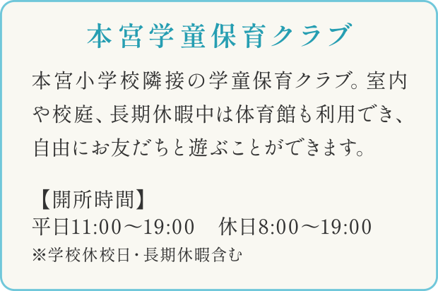 本宮学童保育クラブ
本宮小学校隣接の学童保育クラブ。室内や校庭、長期休暇中は体育館も利用でき、自由にお友だちと遊ぶことができます。