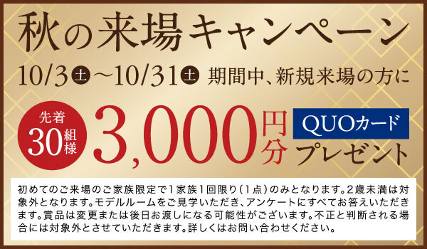 秋の来場キャンペーン
期間中、新規ご来場の方にでQUOカード3,000円分プレゼント
