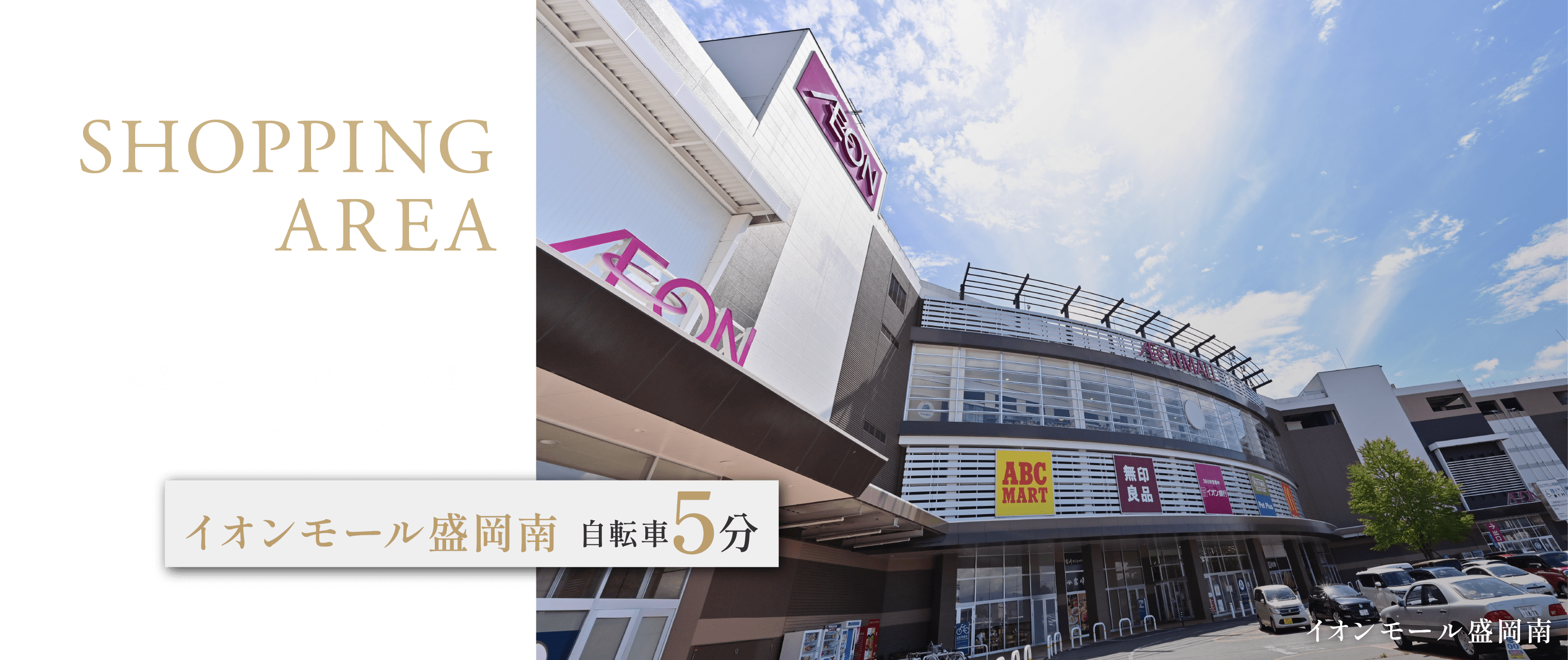 SHOPPING AREA
多彩なショップが暮らしを彩る大型ショッピングモール
イオンモール盛岡南 自転車5分